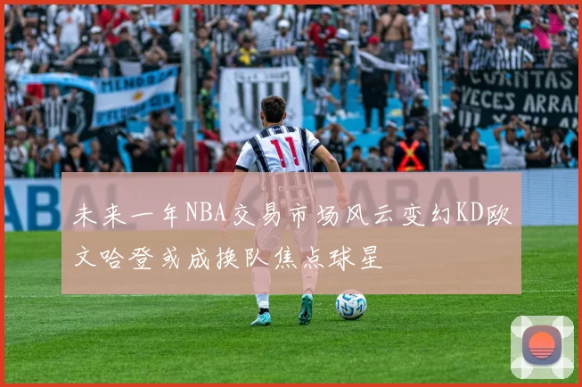 未来一年NBA交易市场风云变幻KD欧文哈登或成换队焦点球星